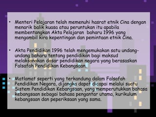 • Menteri Pelajaran telah memenuhi hasrat etnik Cina dengan
menarik balik kuasa atau peruntukan itu apabila
membentangkan Akta Pelajaran baharu 1996 yang
mengambil kira kepentingan dan pemintaan etnik Cina.
• Akta Pendidikan 1996 telah mengemukakan satu undang-
undang baharu tentang pendidikan bagi maksud
melaksanakan dasar pendidikan negara yang berasaskan
Falsafah Pendidikan Kebangsaan.
• Matlamat seperti yang terkandung dalam Falsafah
Pendidikan Negara, dijangka dapat dicapai melalui suatu
Sistem Pendidikan Kebangsaan, yang memperutukkan bahasa
kebangsaan sebagai bahasa pengantar utama, kurikulum
kebangsaan dan peperiksaan yang sama.
 