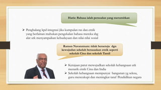 Haris: Bahasa ialah persoalan yang merumitkan
 Penghalang kpd integrasi jika kumpulan ras dan etnik
yang berlainan mahukan pengekalan bahasa mereka sbg
alat utk menyampaikan kebudayaan dan nilai-nilai sosial
Ramon Navaratnam: tidak bersetuju dgn
kewujudan sekolah berasaskan etnik seperti
sekolah Cina dan sekolah Tamil
 Kerajaan patut mewujudkan sekolah kebangsaan utk
menarik etnik Cina dan India
 Sekolah kebangsaan mempunyai bangunan yg selesa,
guru mencukupi dan meningkat taraf Pendidikan negara
 