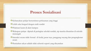 Proses Sosialisasi
Kebanyakan pelajar bersentimen perkauman yang tinggi
Lebih suka bergaul dengan etnik sendiri
Polarisasi kaum di alam kampus
Walaupun pelajar dipisah di peringkat sekolah rendah, ttp mereka disatukan di sekolah
menengah
Interaksi secara tidak formal : di kedai, pasar raya, panggung wayang dan pengangkutan
awam
Pemisahan rakyat adalah tidak seburuk seperti yang dinyatakan
 