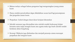  Bahasa melayu sebagai bahasa pengantar bagi mengurangkan jurang antara
kaum
 Hanya melalui persekolahan dapat didedahkan secara kecil lagi percampuran
dan pergaulan antara kaum.
 Perpaduan kukuh dengan dasar-dasar kerajaan laksanakan
 Sekolah wawasan juga diwujudkan iaitu sekolah rendah berkonsep belajar
bersama-sama tanpa mengira kaum atau agama maka tiga buah sekolah rendah
berlainan aliran bergabung
 Konsep 1Malaysia juga ditekankan dan menjadi peneraju utama mencapai
perpaduan dan integrasi kaum
 
