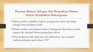 Peranan Bahasa Sebagai Alat Perpaduan Dalam
Sistem Pendidikan Kebangsaan
Bahasa melayu dijadikan bahasa pengantara utama dan diajar
sebagai mata pelajaran wajib
Bahasa melayu merupakan bahasa kebangsaan dan bahasa rasmi
negara dan menjadi bahasa perpaduan rakyat
Penyata Razak telah diperakui dan diluluskan dan menjadi
ordinan pelajaran pada tahun 1957
 