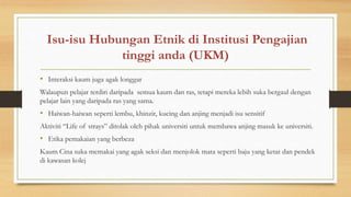 Isu-isu Hubungan Etnik di Institusi Pengajian
tinggi anda (UKM)
• Interaksi kaum juga agak longgar
Walaupun pelajar terdiri daripada semua kaum dan ras, tetapi mereka lebih suka bergaul dengan
pelajar lain yang daripada ras yang sama.
• Haiwan-haiwan seperti lembu, khinzir, kucing dan anjing menjadi isu sensitif
Aktiviti “Life of strays” ditolak oleh pihak universiti untuk membawa anjing masuk ke universiti.
• Etika pemakaian yang berbeza
Kaum Cina suka memakai yang agak seksi dan menjolok mata seperti baju yang ketat dan pendek
di kawasan kolej
 