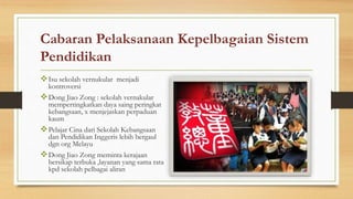 Cabaran Pelaksanaan Kepelbagaian Sistem
Pendidikan
Isu sekolah vernukular menjadi
kontroversi
Dong Jiao Zong : sekolah vernakular
mempertingkatkan daya saing peringkat
kebangsaan, x menjejaskan perpaduan
kaum
Pelajar Cina dari Sekolah Kebangsaan
dan Pendidikan Inggeris lebih bergaul
dgn org Melayu
Dong Jiao Zong meminta kerajaan
bersikap terbuka ,layanan yang sama rata
kpd sekolah pelbagai aliran
 