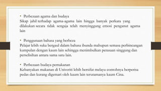 • Perbezaan agama dan budaya
Sikap jahil terhadap agama-agama lain hingga banyak perkara yang
dilakukan secara tidak sengaja telah menyinggung emosi penganut agama
lain
• Penggunaan bahasa yang berbeza
Pelajar lebih suka bergaul dalam bahasa ibunda mahupun semasa perbincangan
kumpulan dengan kaum lain sehingga menimbulkan perasaan singgung dan
perselisihan antara sama satu lain.
• Perbezaan budaya pemakanan
Kebanyakan makanan di Univeriti lebih bersifat melayu contohnya berperisa
pedas dan kurang digemari oleh kaum lain terutamanya kaum Cina.
 