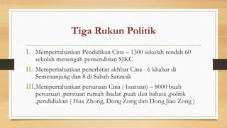 Tiga Rukun Politik
I. Mempertahankan Pendidikan Cina – 1300 sekolah rendah 60
sekolah menengah pensendirian SJKC
II. Mempertahankan penerbitan akhbar Cina - 6 khabar di
Semenanjung dan 8 di Sabah Sarawak
III.Mempertahankan persatuan Cina ( huatuan) – 8000 buah
persatuan ,perstuan rumah ibadat ,puak dan bahasa ,politik
,pendidiakan ( Hua Zhong, Dong Zong dan Dong Jiao Zong )
 