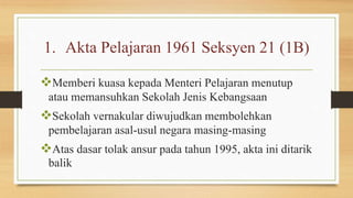 1. Akta Pelajaran 1961 Seksyen 21 (1B)
Memberi kuasa kepada Menteri Pelajaran menutup
atau memansuhkan Sekolah Jenis Kebangsaan
Sekolah vernakular diwujudkan membolehkan
pembelajaran asal-usul negara masing-masing
Atas dasar tolak ansur pada tahun 1995, akta ini ditarik
balik
 