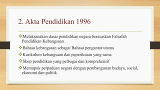 2. Akta Pendidikan 1996
Melaksanakan dasar pendidikan negara berasaskan Falsafah
Pendidikan Kebangsaan
Bahasa kebangsaan sebagai Bahasa pengantar utama
Kurikulum kebangsaan dan peperiksaan yang sama
Skop pendidikan yang pelbagai dan komprehensif
Memupuk perpaduan negara dengan pembangunan budaya, social,
ekonomi dan politik
 