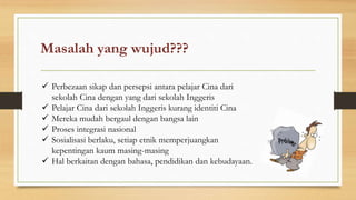 Masalah yang wujud???
 Perbezaan sikap dan persepsi antara pelajar Cina dari
sekolah Cina dengan yang dari sekolah Inggeris
 Pelajar Cina dari sekolah Inggeris kurang identiti Cina
 Mereka mudah bergaul dengan bangsa lain
 Proses integrasi nasional
 Sosialisasi berlaku, setiap etnik memperjuangkan
kepentingan kaum masing-masing
 Hal berkaitan dengan bahasa, pendidikan dan kebudayaan.
 