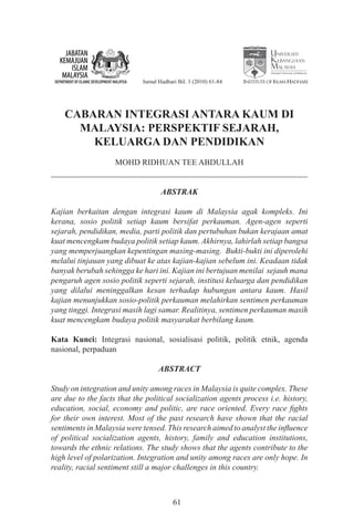 National University of Malaysia


                             Jurnal Hadhari Bil. 3 (2010) 61-84   Institute of Islam Hadhari




    CABARAN INTEGRASI ANTARA KAUM DI
      MALAYSIA: PERSPEKTIF SEJARAH,
        KELUARGA DAN PENDIDIKAN
                    MOHD RIDHUAN TEE ABDULLAH


                                    ABSTRAK

Kajian berkaitan dengan integrasi kaum di Malaysia agak kompleks. Ini
kerana, sosio politik setiap kaum bersifat perkauman. Agen-agen seperti
sejarah, pendidikan, media, parti politik dan pertubuhan bukan kerajaan amat
kuat mencengkam budaya politik setiap kaum. Akhirnya, lahirlah setiap bangsa
yang memperjuangkan kepentingan masing-masing. Bukti-bukti ini diperolehi
melalui tinjauan yang dibuat ke atas kajian-kajian sebelum ini. Keadaan tidak
banyak berubah sehingga ke hari ini. Kajian ini bertujuan menilai sejauh mana
pengaruh agen sosio politik seperti sejarah, institusi keluarga dan pendidikan
yang dilalui meninggalkan kesan terhadap hubungan antara kaum. Hasil
kajian menunjukkan sosio-politik perkauman melahirkan sentimen perkauman
yang tinggi. Integrasi masih lagi samar. Realitinya, sentimen perkauman masih
kuat mencengkam budaya politik masyarakat berbilang kaum.

Kata Kunci: Integrasi nasional, sosialisasi politik, politik etnik, agenda
nasional, perpaduan

                                   ABSTRACT

Study on integration and unity among races in Malaysia is quite complex. These
are due to the facts that the political socialization agents process i.e. history,
education, social, economy and politic, are race oriented. Every race fights
for their own interest. Most of the past research have shown that the racial
sentiments in Malaysia were tensed. This research aimed to analyst the influence
of political socialization agents, history, family and education institutions,
towards the ethnic relations. The study shows that the agents contribute to the
high level of polarization. Integration and unity among races are only hope. In
reality, racial sentiment still a major challenges in this country.



                                         61
 