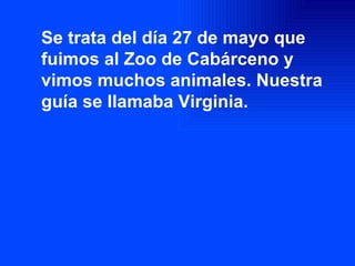 Se trata del día 27 de mayo que fuimos al Zoo de Cabárceno y vimos muchos animales. Nuestra guía se llamaba Virginia. 