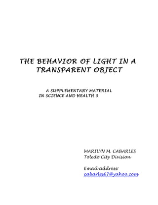 THE BEHAVIOR OF LIGHT IN A
TRANSPARENT OBJECT
A SUPPLEMENTARY MATERIAL
IN SCIENCE AND HEALTH 3
MARILYN M. CABARLES
Toledo City Division
Email address:
cabarles67@yahoo.com
 