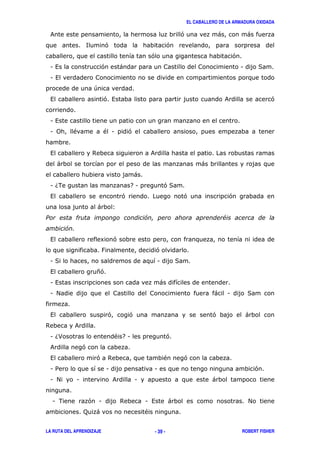 EL CABALLERO DE LA ARMADURA OXIDADA

 &                                                              '               )               )
                <         '                                 '
                                                   '                                    '
 1,                     '          )                                                        1       (
 1,
                    +
 ,                        ',                                                        &                   '


 1,
 1 0       "              " 1          '


 ,                  $                              &
     )                                                                   )
                                         )
 16.                                     71                '(
 ,                                 '                                '               '
                     )        3
'                                                               (
           #
 ,                      8     '
                          :                        '
 1(                                                    1        (
 ,                   *'
 1,                                                    )
 1 #                                                                           )    1           (


 ,                            '        '                                      '                 )
$           &
 16>                              " 71                      '
 &              '
 ,                   ' $                                   "        '
 1/                       1                        1                                                '
 1 #        1                 &            1                                  )


    1 .          ' 1               $           1 ,          )                                   #
                ;   )                          "


LA RUTA DEL APRENDIZAJE                            - 39 -                                   ROBERT FISHER
 