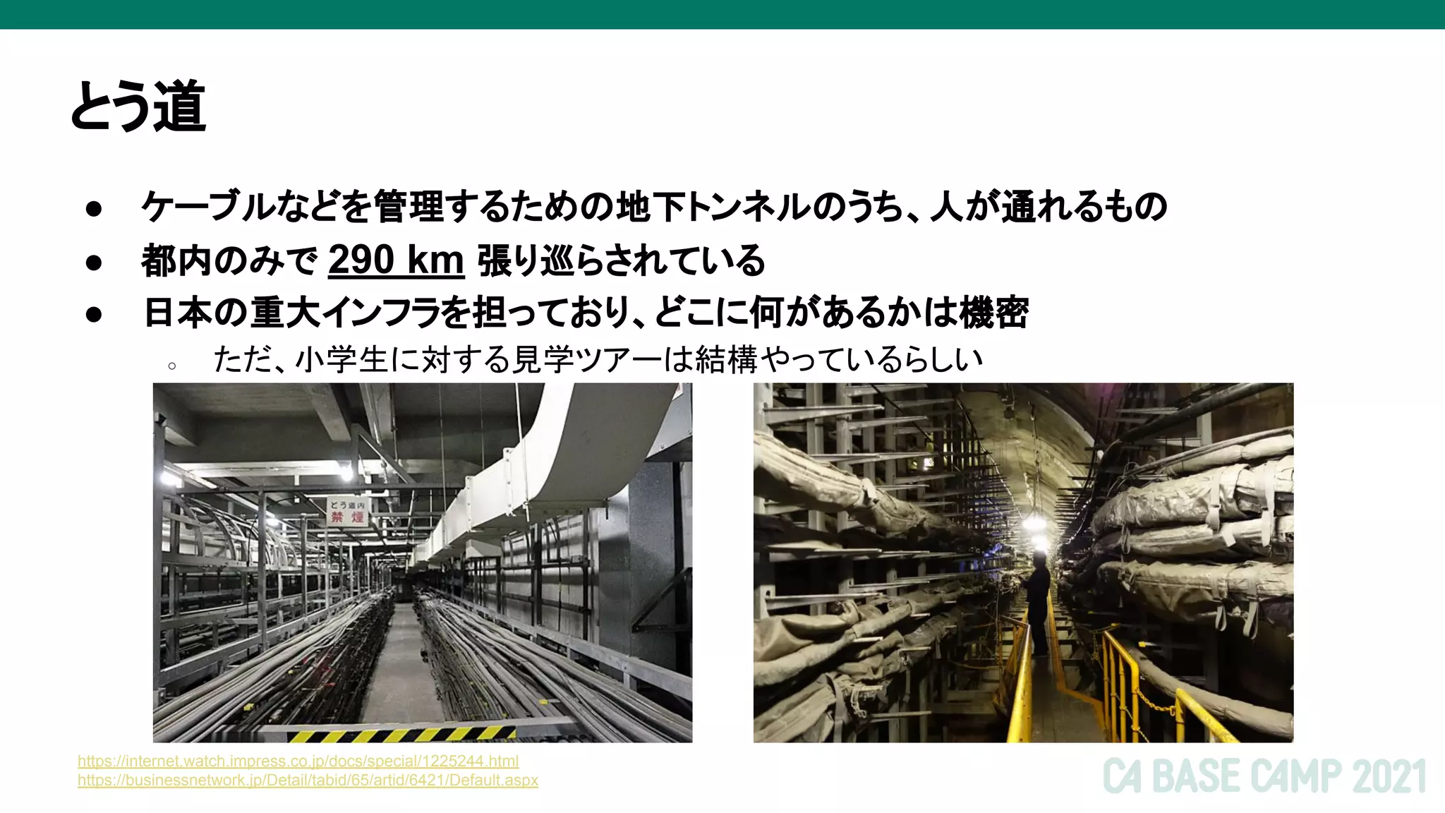 とう道
● ケーブルなどを管理するための地下トンネルのうち、人が通れるもの
● 都内のみで 290 km 張り巡らされている
● 日本の重大インフラを担っており、どこに何があるかは機密
○ ただ、小学生に対する見学ツアーは結構やっているらしい
https://internet.watch.impress.co.jp/docs/special/1225244.html
https://businessnetwork.jp/Detail/tabid/65/artid/6421/Default.aspx
 