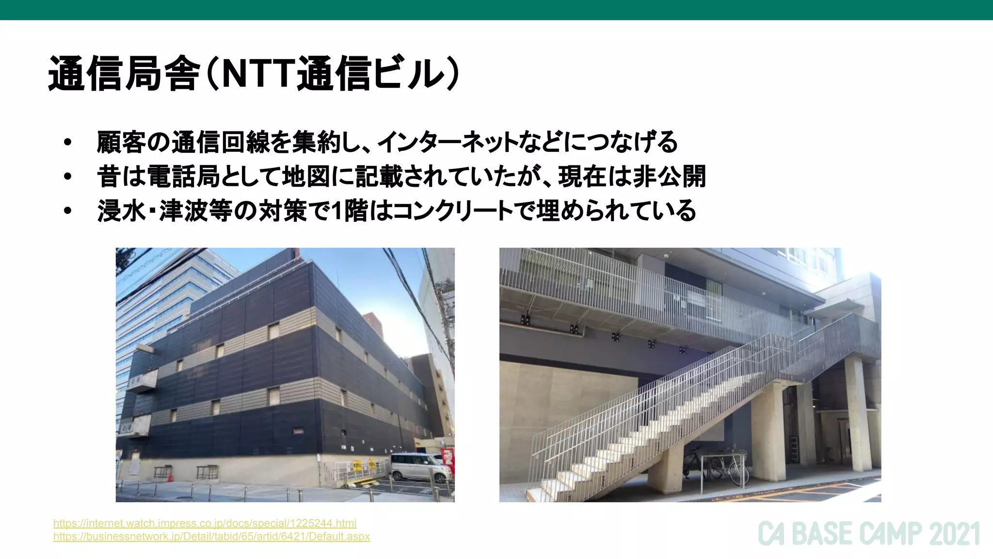 通信局舎（NTT通信ビル）
• 顧客の通信回線を集約し、インターネットなどにつなげる
• 昔は電話局として地図に記載されていたが、現在は非公開
• 浸水・津波等の対策で1階はコンクリートで埋められている
https://internet.watch.impress.co.jp/docs/special/1225244.html
https://businessnetwork.jp/Detail/tabid/65/artid/6421/Default.aspx
 