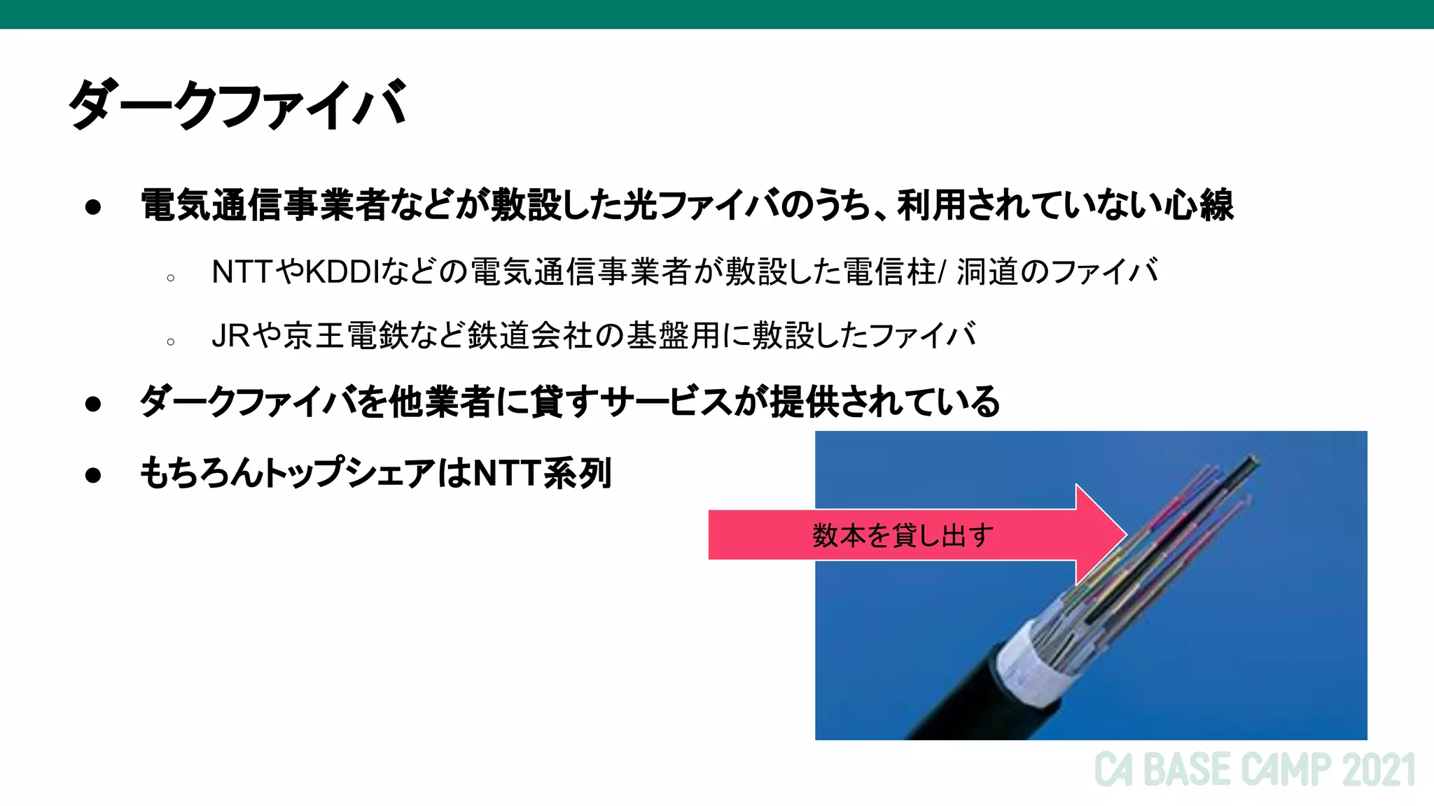 ダークファイバ
● 電気通信事業者などが敷設した光ファイバのうち、利用されていない心線
○ NTTやKDDIなどの電気通信事業者が敷設した電信柱/ 洞道のファイバ
○ JRや京王電鉄など鉄道会社の基盤用に敷設したファイバ
● ダークファイバを他業者に貸すサービスが提供されている
● もちろんトップシェアはNTT系列
数本を貸し出す
 