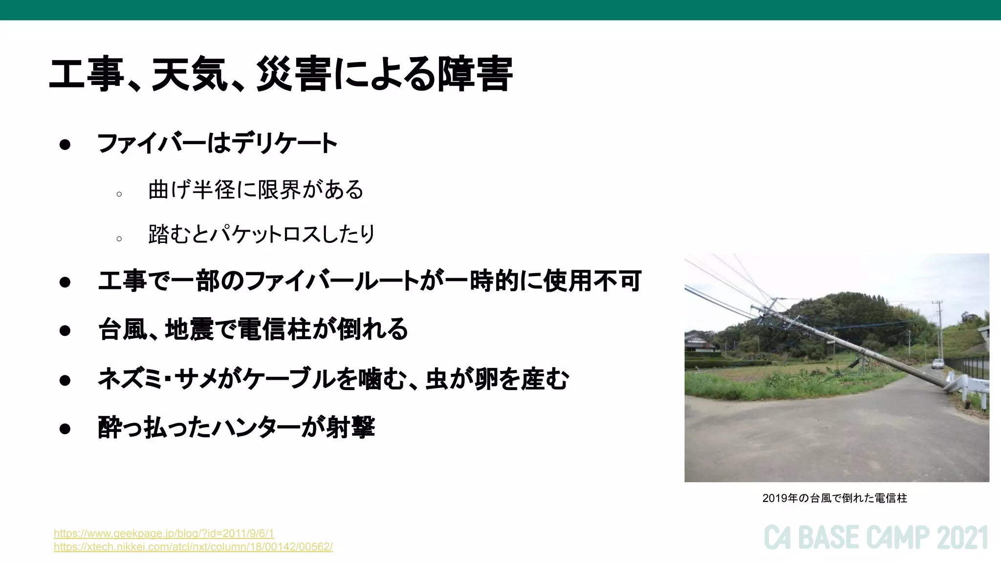 工事、天気、災害による障害
● ファイバーはデリケート
○ 曲げ半径に限界がある
○ 踏むとパケットロスしたり
● 工事で一部のファイバールートが一時的に使用不可
● 台風、地震で電信柱が倒れる
● ネズミ・サメがケーブルを噛む、虫が卵を産む
● 酔っ払ったハンターが射撃
https://www.geekpage.jp/blog/?id=2011/9/6/1
https://xtech.nikkei.com/atcl/nxt/column/18/00142/00562/
2019年の台風で倒れた電信柱
 