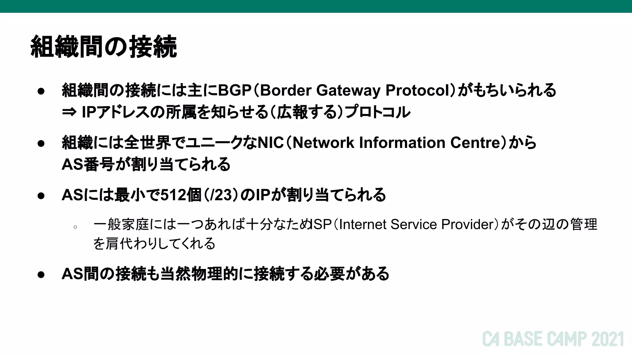組織間の接続
● 組織間の接続には主にBGP（Border Gateway Protocol）がもちいられる
⇒ IPアドレスの所属を知らせる（広報する）プロトコル
● 組織には全世界でユニークなNIC（Network Information Centre）から
AS番号が割り当てられる
● ASには最小で512個（/23）のIPが割り当てられる
○ 一般家庭には一つあれば十分なため
ISP（Internet Service Provider）がその辺の管理
を肩代わりしてくれる
● AS間の接続も当然物理的に接続する必要がある
 