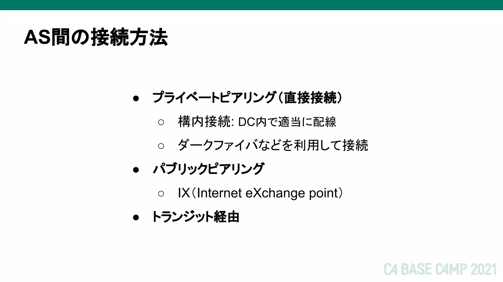 AS間の接続方法
● プライベートピアリング（直接接続）
○ 構内接続: DC内で適当に配線
○ ダークファイバなどを利用して接続
● パブリックピアリング
○ IX（Internet eXchange point）
● トランジット経由
 