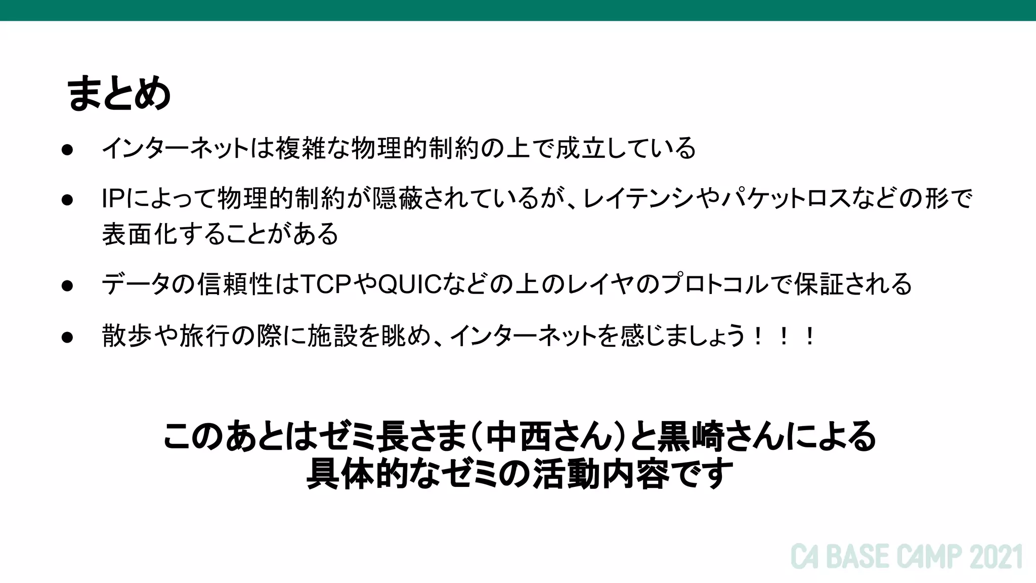 ● インターネットは複雑な物理的制約の上で成立している
● IPによって物理的制約が隠蔽されているが、レイテンシやパケットロスなどの形で
表面化することがある
● データの信頼性はTCPやQUICなどの上のレイヤのプロトコルで保証される
● 散歩や旅行の際に施設を眺め、インターネットを感じましょう！！！
このあとはゼミ長さま（中西さん）と黒崎さんによる
具体的なゼミの活動内容です
まとめ
 