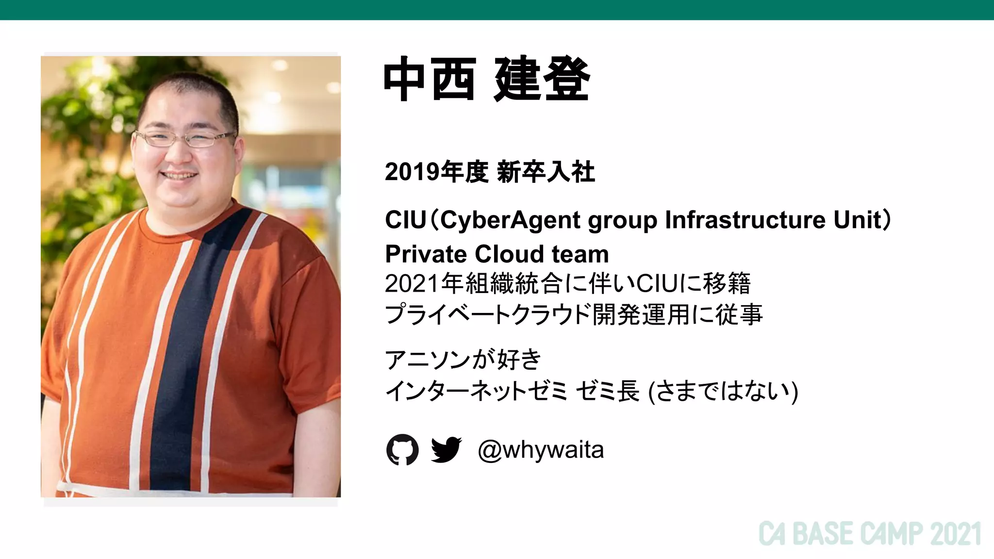 2021年組織統合に伴いCIUに移籍
プライベートクラウド開発運用に従事
アニソンが好き
インターネットゼミ ゼミ長 (さまではない)
中西 建登
画像
2019年度 新卒入社
CIU（CyberAgent group Infrastructure Unit）
Private Cloud team
@whywaita
 