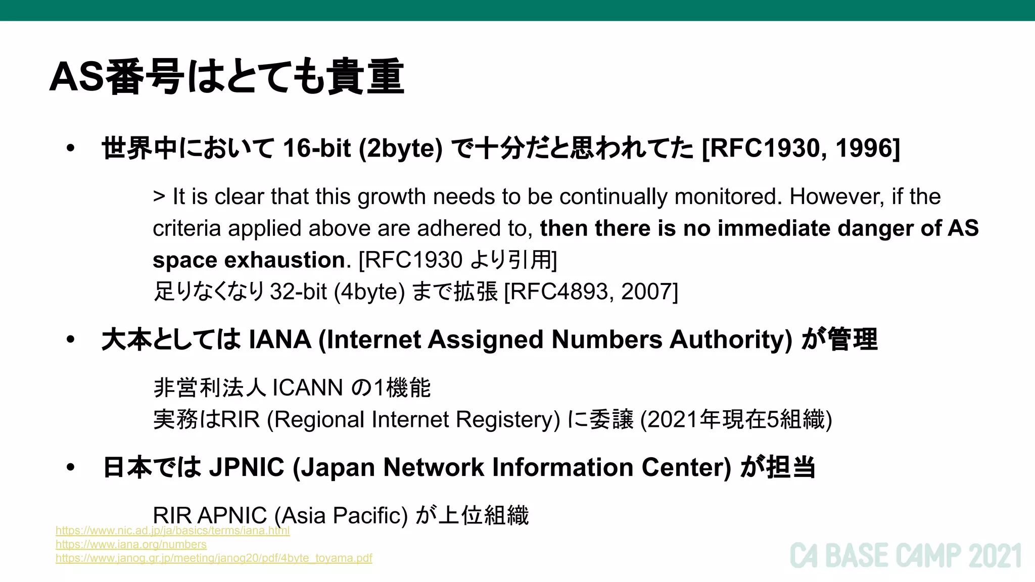 AS番号はとても貴重
• 世界中において 16-bit (2byte) で十分だと思われてた [RFC1930, 1996]
> It is clear that this growth needs to be continually monitored. However, if the
criteria applied above are adhered to, then there is no immediate danger of AS
space exhaustion. [RFC1930 より引用]
足りなくなり 32-bit (4byte) まで拡張 [RFC4893, 2007]
• 大本としては IANA (Internet Assigned Numbers Authority) が管理
非営利法人 ICANN の1機能
実務はRIR (Regional Internet Registery) に委譲 (2021年現在5組織)
• 日本では JPNIC (Japan Network Information Center) が担当
RIR APNIC (Asia Pacific) が上位組織
https://www.nic.ad.jp/ja/basics/terms/iana.html
https://www.iana.org/numbers
https://www.janog.gr.jp/meeting/janog20/pdf/4byte_toyama.pdf
 