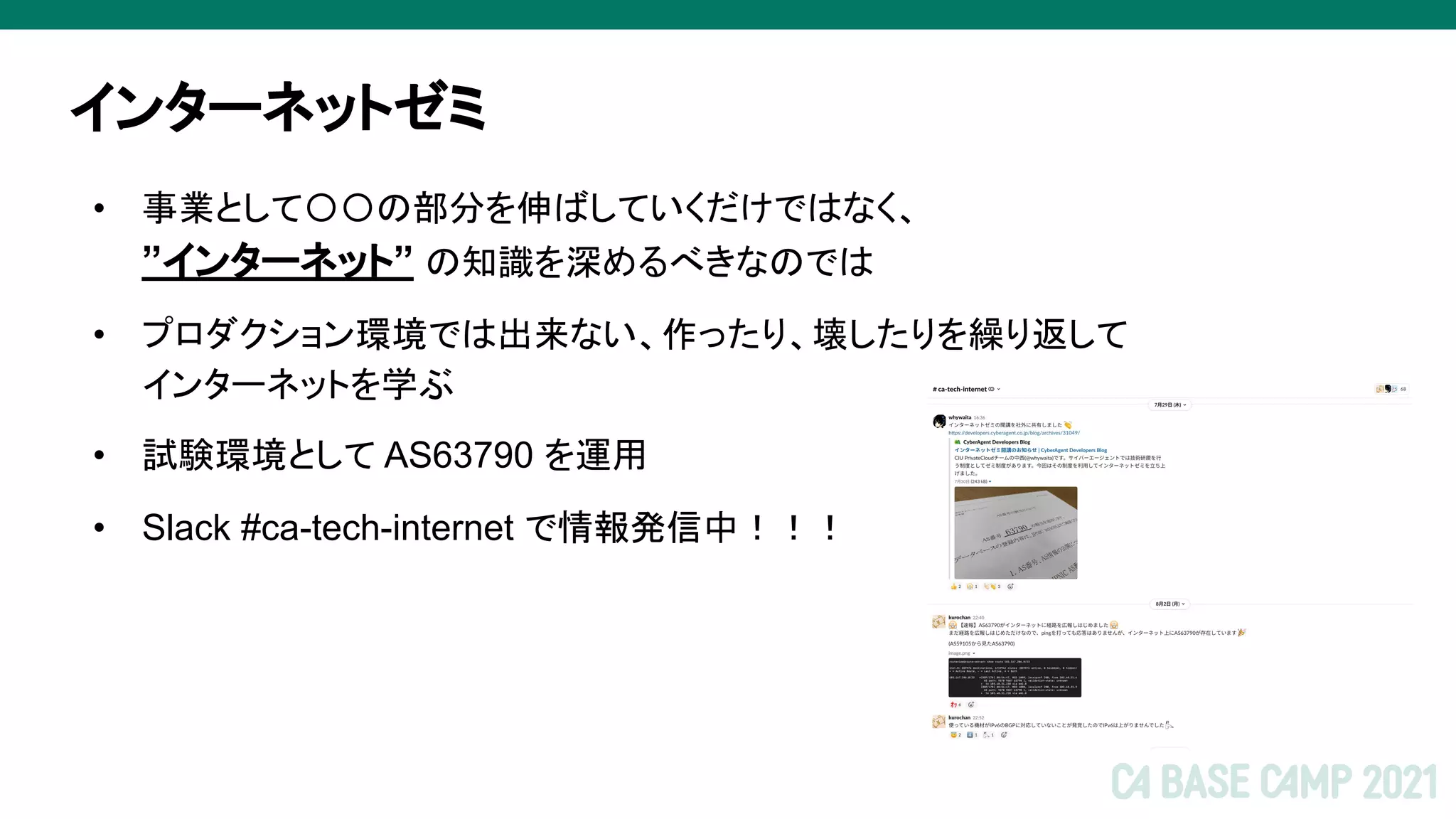 インターネットゼミ
• 事業として〇〇の部分を伸ばしていくだけではなく、
”インターネット” の知識を深めるべきなのでは
• プロダクション環境では出来ない、作ったり、壊したりを繰り返して
インターネットを学ぶ
• 試験環境として AS63790 を運用
• Slack #ca-tech-internet で情報発信中！！！
 
