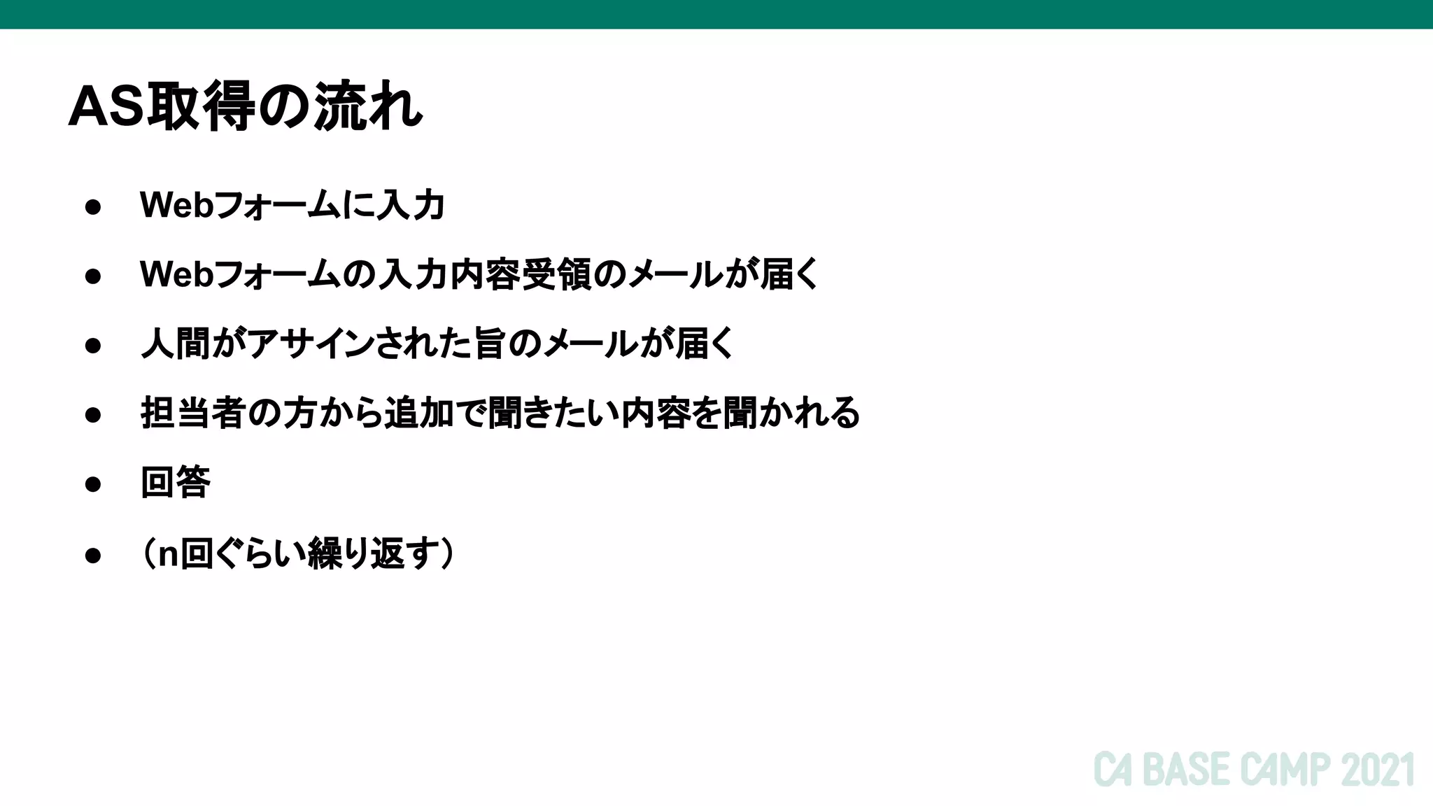 AS取得の流れ
● Webフォームに入力
● Webフォームの入力内容受領のメールが届く
● 人間がアサインされた旨のメールが届く
● 担当者の方から追加で聞きたい内容を聞かれる
● 回答
● （n回ぐらい繰り返す）
 