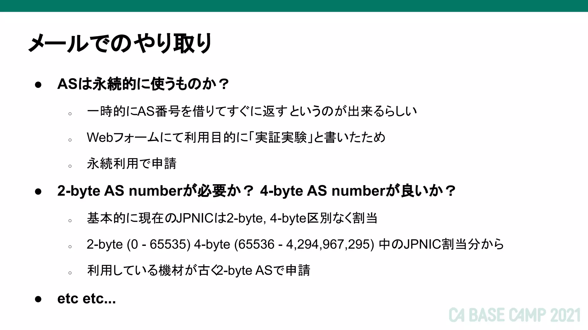 メールでのやり取り
● ASは永続的に使うものか？
○ 一時的にAS番号を借りてすぐに返すというのが出来るらしい
○ Webフォームにて利用目的に「実証実験」と書いたため
○ 永続利用で申請
● 2-byte AS numberが必要か？ 4-byte AS numberが良いか？
○ 基本的に現在のJPNICは2-byte, 4-byte区別なく割当
○ 2-byte (0 - 65535) 4-byte (65536 - 4,294,967,295) 中のJPNIC割当分から
○ 利用している機材が古く2-byte ASで申請
● etc etc...
 