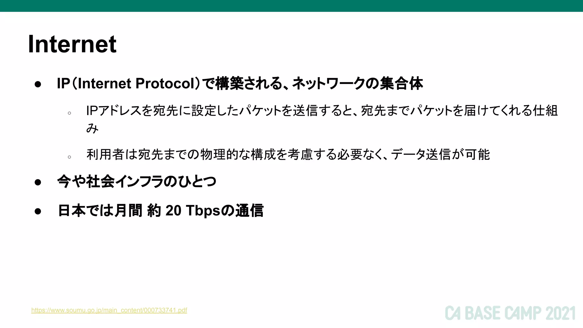 Internet
● IP（Internet Protocol）で構築される、ネットワークの集合体
○ IPアドレスを宛先に設定したパケットを送信すると、宛先までパケットを届けてくれる仕組
み
○ 利用者は宛先までの物理的な構成を考慮する必要なく、データ送信が可能
● 今や社会インフラのひとつ
● 日本では月間 約 20 Tbpsの通信
https://www.soumu.go.jp/main_content/000733741.pdf
 