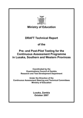 Ministry of Education


           DRAFT Technical Report

                       of the

     Pre- and Post-Pilot Testing for the
    Continuous Assessment Programme
in Lusaka, Southern and Western Provinces



                  Coordinated by the
            Examinations Council of Zambia
       Research and Test Development Department

               Under the Direction of the
Continuous Assessment Steering and Technical Committees
                 Ministry of Education




                   Lusaka, Zambia
                    October 2007
 