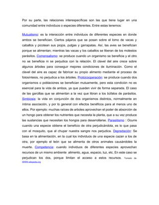 Por su parte, las relaciones interespecíficas son las que tiene lugar en una
comunidad entre individuos o especies diferentes. Entre estas tenemos:

Mutualismo: es la interacción entre individuos de diferentes especies en donde
ambos se benefician. Ciertos pájaros que se posan sobre el lomo de vacas y
caballos y picotean sus piojos, pulgas y garrapatas. Así, las aves se benefician
porque se alimentan; mientras las vacas y los caballos se liberan de los molestos
parásitos. Comensalismo: se produce cuando un organismo se beneficia y el otro
no se beneficia ni se perjudica con la relación. El clavel del aire crece sobre
algunos árboles para conseguir mejores condiciones de iluminación. Como el
clavel del aire es capaz de fabricar su propio alimento mediante el proceso de
fotosíntesis, no perjudica a los árboles. Protocooperación: se produce cuando dos
organismos o poblaciones se benefician mutuamente, pero esta condición no es
esencial para la vida de ambos, ya que pueden vivir de forma separada. El caso
de las garcillas que se alimentan a la vez que libran a los búfalos de parásitos.
Simbiosis: la vida en conjunción de dos organismos distintos, normalmente en
íntima asociación, y por lo general con efectos benéficos para al menos uno de
ellos. Por ejemplo: muchas raíces de arboles aprovechan el poder de absorción de
un hongo para obtener los nutrientes que necesita la planta, que a su vez produce
las sustancias que necesitan los hongos para desarrollarse. Parasitismo : Ocurre
cuando una especie obtiene el beneficio de otra perjudicándola, es lo que pasa
con el mosquito, que al chupar nuestra sangre nos perjudica. Depredación: Se
basa en la alimentación, en la cual los individuos de una especie cazan a los de
otra, por ejemplo el león que se alimenta de otros animales causándoles la
muerte. Competencia: cuando individuos de diferentes especies aprovechan
recursos de un mismo ambiente alimento, agua, espacio, luz, etc. En este caso se
perjudican los dos, porque limitan el acceso a estos recursos.           Tomado   de:
WWW.wikipedia.org
 