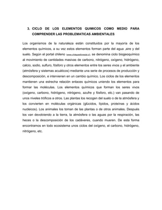 3. CICLO DE LOS ELEMENTOS QUIMICOS COMO MEDIO PARA
       COMPRENDER LAS PROBLEMATICAS AMBIENTALES

Los organismos de la naturaleza están constituidos por la mayoría de los
elementos químicos, a su vez estos elementos forman parte del agua ,aire y del
suelo. Según el portal chileno   (www.chilepaisforestal.cl),   se denomina ciclo biogeoquímico
al movimiento de cantidades masivas de carbono, nitrógeno, oxígeno, hidrógeno,
calcio, sodio, sulfuro, fósforo y otros elementos entre los seres vivos y el ambiente
(atmósfera y sistemas acuáticos) mediante una serie de procesos de producción y
descomposición, e intervienen en un cambio químico. Los ciclos de los elementos
mantienen una estrecha relación enlaces químicos uniendo los elementos para
formar las moléculas. Los elementos químicos que forman los seres vivos
(oxígeno, carbono, hidrógeno, nitrógeno, azufre y fósforo, etc.) van pasando de
unos niveles tróficos a otros. Las plantas los recogen del suelo o de la atmósfera y
los convierten en moléculas orgánicas (glúcidos, lípidos, proteínas y ácidos
nucleicos). Los animales los toman de las plantas o de otros animales. Después
los van devolviendo a la tierra, la atmósfera o las aguas por la respiración, las
heces o la descomposición de los cadáveres, cuando mueren. De esta forma
encontramos en todo ecosistema unos ciclos del oxígeno, el carbono, hidrógeno,
nitrógeno, etc.
 