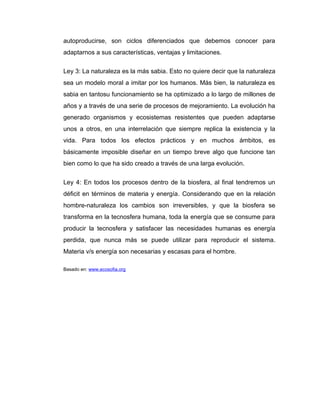 autoproducirse, son ciclos diferenciados que debemos conocer para
adaptarnos a sus características, ventajas y limitaciones.


Ley 3: La naturaleza es la más sabia. Esto no quiere decir que la naturaleza
sea un modelo moral a imitar por los humanos. Más bien, la naturaleza es
sabia en tantosu funcionamiento se ha optimizado a lo largo de millones de
años y a través de una serie de procesos de mejoramiento. La evolución ha
generado organismos y ecosistemas resistentes que pueden adaptarse
unos a otros, en una interrelación que siempre replica la existencia y la
vida. Para todos los efectos prácticos y en muchos ámbitos, es
básicamente imposible diseñar en un tiempo breve algo que funcione tan
bien como lo que ha sido creado a través de una larga evolución.


Ley 4: En todos los procesos dentro de la biosfera, al final tendremos un
déficit en términos de materia y energía. Considerando que en la relación
hombre-naturaleza los cambios son irreversibles, y que la biosfera se
transforma en la tecnosfera humana, toda la energía que se consume para
producir la tecnosfera y satisfacer las necesidades humanas es energía
perdida, que nunca más se puede utilizar para reproducir el sistema.
Materia v/s energía son necesarias y escasas para el hombre.

Basado en: www.ecosofia.org
 