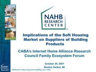 Implications of the Soft Housing Market on Suppliers of Building Products   CABA’s Internet Home Alliance Research Council Family Ecosystem Forum October 30, 2007 Benton Harbor, MI 