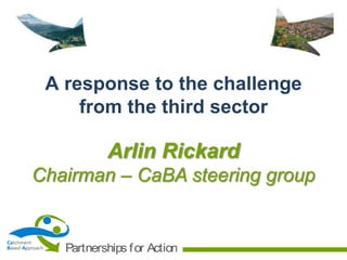A response to the challenge
from the third sector

Arlin Rickard
Chairman – CaBA steering group

Catchment
Based Approach

Partnerships f or Action

 