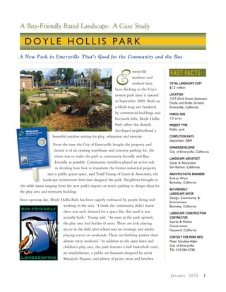 A Bay-Friendly Rated Landscape: A Case Study

  DOYLE HOLLIS PARK
A New Park in Emeryville That’s Good for the Community and the Bay




                                                              E                                FAST FACTS
                                                                          meryville
                                                                          residents and
                                                                          workers have         TOTAL LANDSCAPE COST
                                                                                               $1.2 million
                                                               been flocking to the City’s
                                                               newest park since it opened     LOCATION
                                                                                               1327 62nd Street (between
                                                               in September 2009. Built on     Doyle and Hollis Streets)
                                                               a block-long site bordered      Emeryville, California
                                                               by commercial buildings and     PARCEL SIZE
                                                               live/work lofts, Doyle Hollis   1.5 acres
                                                               Park offers this densely        PROJECT TYPE
                                                               developed neighborhood a        Public park

                     beautiful outdoor setting for play, relaxation and exercise.              COMPLETION DATE
                                                                                               September 2009
                       From the time the City of Emeryville bought the property and
                                                                                               OWNER/DEVELOPER
                       cleared it of an existing warehouse and concrete parking lot, the       City of Emeryville, California
                        vision was to make the park as community-friendly and Bay-
                                                                                               LANDSCAPE ARCHITECT
                        Friendly as possible. Community members played an active role          Gates & Associates
                        in deciding how best to transform the former industrial property       San Ramon, California

                   into a public green space, said Todd Young of Gates & Associates, the       ARCHITECT/CIVIL ENGINEER
                                                                                               Endres Ware
               landscape architecture firm that designed the park. Neighbors brought to
                                                                                               Berkeley, California
the table issues ranging from the new park’s impact on street parking to design ideas for
                                                                                               BAY-FRIENDLY
the play area and restroom building.                                                           LANDSCAPE RATER
                                                                                               Design, Community &
Since opening day, Doyle Hollis Park has been eagerly embraced by people living and
                                                                                               Environment
                          working in the area. “I think the community didn’t know              Berkeley, California
                          there was such demand for a space like this until it was             LANDSCAPE CONSTRUCTION
                          actually built,” Young said. “As soon as the park opened,            CONTRACTOR
                          the play area had hordes of users. There are kids playing            Suarez & Muñoz
                                                                                               Construction
                          soccer in the field after school and on evenings and adults          Hayward, California
                          playing soccer on weekends. There are birthday parties there         CONTACT FOR MORE INFO
                          almost every weekend.” In addition to the open lawn and              Peter Schultze-Allen
                          children’s play area, the park features a half basketball court,     City of Emeryville
                                                                                               TEL 510-596-3728
                          an amphitheater, a public art fountain designed by artist
                          Masayuki Nagase, and plenty of picnic areas and benches.



                                                                                               J a n u a r y , 2 010     1
 