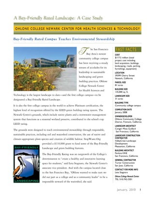 A Bay-Friendly Rated Landscape: A Case Study

 OHLONE COLLEGE NEWARK CENTER FOR HEALTH SCIENCES & TECHNOLOGY


Bay-Friendly Rated Campus Teaches Environmental Stewardship



                                                               T          he San Francisco
                                                                      Bay Area’s newest
                                                               community college campus
                                                                                              FAST FACTS
                                                                                             COST
                                                                                             $117.5 million (total
                                                                                             project cost including
                                                               has been receiving a steady   land acquisition, buildings,
                                                                                             landscaping, roads, parking,
                                                               stream of accolades for its   furnishings, equipment)
                                                               leadership in sustainable     LOCATION
                                                                                             39399 Cherry Street
                                                               landscaping and green
                                                                                             Newark, California
                                                               building practices. Ohlone    PARCEL SIZE
                                                               College Newark Center         81 acres
                                                                                             BUILDING SIZE
                                                               for Health Sciences and
                                                                                             135,000 sq. ft.
Technology is the largest landscape to date—and the first college campus—to be               LANDSCAPE SIZE
designated a Bay-Friendly Rated Landscape.                                                   31 acres
                                                                                             BUILDING TYPE
It is also the first college campus in the world to achieve Platinum certification, the      Community college campus

highest level of recognition offered by the LEED green building rating system. The           COMPLETION DATE
                                                                                             January 2008
Newark Center’s grounds, which include native plants and a stormwater management
                                                                                             OWNER/DEVELOPER
system that functions as a seasonal wetland preserve, contributed to the school’s top        Ohlone Community College
                                                                                             District, Fremont, California
LEED rating.
                                                                                             LANDSCAPE ARCHITECT
                                                                                             Conger Moss Guillard
The grounds were designed to teach environmental stewardship through responsible,
                                                                                              San Francisco, California
sustainable practices, including soil and watershed conservation, the use of native and      LANDSCAPE CONSTRUCTION
climate-appropriate plant species and creation of wildlife habitat. StopWaste.Org            CONTRACTOR
                                                                                             ValleyCrest Landscape
                           provided a $110,000 grant to fund some of the Bay-Friendly        Development
                                                                                             Pleasanton, California
                           Landscape and green building features.
                                                                                             BUILDING ARCHITECT
                           The Bay-Friendly Rating was an outgrowth of the College’s         Perkins+Will
                                                                                             San Francisco, California
                           determination to “create a healthy and innovative learning        GENERAL CONTRACTOR
                           space for students,” said Leta Stagnaro, the Newark Center’s      Turner Construction
                                                                                             San Jose, California
                           associate vice president. And with the campus located close
                                                                                             CONTACT FOR MORE INFO
                           to the San Francisco Bay, “Ohlone wanted to make sure we          Leta Stagnaro

                           did our part as a college and as a community leader” to be a      Ohlone College Newark Center
                                                                                             TEL 510-742-2301
                           responsible steward of the watershed, she said.

                                                                                               J a n u a r y , 2 010        1
 