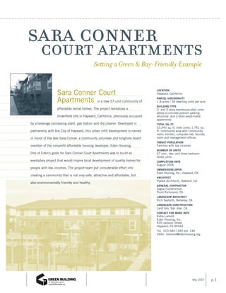 sara conner
 court apartments                            Setting a Green & Bay-Friendly Example


                  Sara Conner Court                                             Location
                                                                                Hayward, California

                  Apartments is a new 57-unit community of                      ParceL size/density
                                                                                1.8 acres / 30 dwelling units per acre
                                                                                BuiLding tyPe
                  affordable rental homes. The project revitalizes a            2- and 3-story townhouse-style units
                                                                                above a concrete podium parking
                  brownfield site in Hayward, California, previously occupied   structure, and 3-story wood-frame
                                                                                apartments
by a beverage processing plant, gas station and dry cleaner. Developed in       totaL sq. ft.
                                                                                53,941 sq. ft. (net) units; 1,761 sq.
partnership with the City of Hayward, this urban infill development is named    ft. community area with community
                                                                                room, kitchen, computer lab, laundry
in honor of the late Sara Conner, a community volunteer and longtime board      room and management offices.
                                                                                target PoPuLation
member of the nonprofit affordable housing developer, Eden Housing.             Families with low incomes
                                                                                numBer of units
One of Eden’s goals for Sara Conner Court Apartments was to build an            57 one-, two- and three-bedroom
                                                                                rental units
exemplary project that would inspire local development of quality homes for     comPLetion date
                                                                                August 2006
people with low incomes. The project team put considerable effort into          owner/deveLoPer
                                                                                Eden Housing, Inc., Hayward, CA
creating a community that is not only safe, attractive and affordable, but
                                                                                architect
                                                                                Pyatok Architects, Oakland, CA
also environmentally friendly and healthy.
                                                                                generaL contractor
                                                                                Segue Construction,
                                                                                Point Richmond, CA
                                                                                LandscaPe architect
                                                                                Rich Seyfarth, Berkeley, CA
                                                                                LandscaPe construction
                                                                                Land Gro, San Jose, CA
                                                                                contact for more info
                                                                                Katie Lamont
                                                                                Eden Housing, Inc.
                                                                                409 Jackson Street
                                                                                Hayward, CA 94544
                                                                                TEL 510-582-1460 ext. 146
                                                                                EMAIL klamont@edenhousing.org




                                                                                                              May 2007   p.1
 
