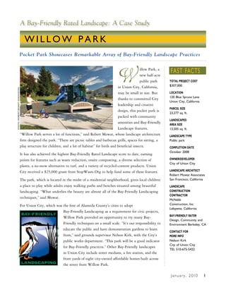 A Bay-Friendly Rated Landscape: A Case Study

                                 WILLOW PARK
                         Pocket Park Showcases Remarkable Array of Bay-Friendly Landscape Practices




                                                                                             W                               FAST FACTS
                                                                                                             illow Park, a
                                                                                                             new half-acre
                                                                                                             public park     TOTAL PROJECT COST
                                                                                              in Union City, California,     $307,000
PHOTO: RObeRT MOwaT assOciaTes




                                                                                              may be small in size. But      LOCATION
                                                                                                                             120 Blue Spruce Lane
                                                                                              thanks to committed City
                                                                                                                             Union City, California
                                                                                              leadership and creative
                                                                                                                             PARCEL SIZE
                                                                                              design, this pocket park is
                                                                                                                             23,277 sq. ft.
                                                                                              packed with community
                                                                                                                             LANDSCAPED
                                                                                              amenities and Bay-Friendly     AREA SIZE
                                                                                              Landscape features.            13,505 sq. ft.
                             “Willow Park serves a lot of functions,” said Robert Mowat, whose landscape architecture        LANDSCAPE TYPE
                             firm designed the park. “There are picnic tables and barbecue grills, spaces for sitting, a     Public park
                             play structure for children, and a lot of habitat” for birds and beneficial insects.            COMPLETION DATE
                                                                                                                             October 2008
                             It has also achieved the highest Bay-Friendly Rated Landscape score to date, earning
                             points for features such as waste reduction, onsite composting, a diverse selection of          OWNER/DEVELOPER
                                                                                                                             City of Union City
                             plants, a no-mow alternative to turf, and a variety of recycled-content products. Union
                             City received a $25,000 grant from StopWaste.Org to help fund some of these features.           LANDSCAPE ARCHITECT
                                                                                                                             Robert Mowat Associates
                             The park, which is located in the midst of a residential neighborhood, gives local children     San Francisco, California
                             a place to play while adults enjoy walking paths and benches situated among beautiful           LANDSCAPE
                             landscaping. “What underlies the beauty are almost all of the Bay-Friendly Landscaping          CONSTRUCTION
                                                                                                                             CONTRACTOR
                             techniques,” said Mowat.
                                                                                                                             McNabb
                             For Union City, which was the first of Alameda County’s cities to adopt                         Construction, Inc.
                                                                                                                             Lafayette, California
                                                       Bay-Friendly Landscaping as a requirement for civic projects,
                                                                                                                             BAY-FRIENDLY RATER
                                                       Willow Park provided an opportunity to try many Bay-
                                                                                                                             Design, Community and
                                                       Friendly techniques on a small scale. “It’s our responsibility to     Environment Berkeley, CA
                                                       educate the public and have demonstration gardens to learn
                                                                                                                             CONTACT FOR
                                                       from,” said grounds supervisor Nelson Kirk, with the City’s           MORE INFO
                                                       public works department. “This park will be a good indicator          Nelson Kirk
                                                                                                                             City of Union City
                                                       for Bay-Friendly practices.” Other Bay-Friendly landscapes
                                                                                                                             TEL 510-675-5422
                                                       in Union City include street medians, a fire station, and the
                                                       front yards of eight city-owned affordable homes built across
                                                       the street from Willow Park.

                                                                                                                              J a n u a r y , 2 010   1
 