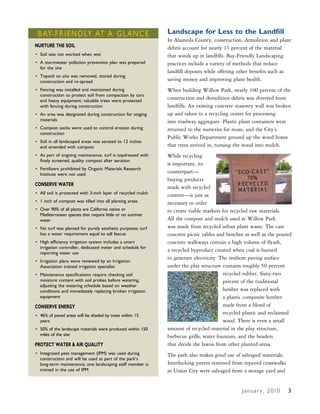 B Ay-FRIENDLy AT A gLANCE                                    Landscape for Less to the Landfill
                                                              In Alameda County, construction, demolition and plant
NURTURE THE SOIL                                              debris account for nearly 11 percent of the material
• Soil was not worked when wet                                that winds up in landfills. Bay-Friendly Landscaping
• A stormwater pollution prevention plan was prepared         practices include a variety of methods that reduce
  for the site
                                                              landfill deposits while offering other benefits such as
• Topsoil on site was removed, stored during
  construction and re-spread                                  saving money and improving plant health.
• Fencing was installed and maintained during                 When building Willow Park, nearly 100 percent of the
  construction to protect soil from compaction by cars
  and heavy equipment; valuable trees were protected
                                                              construction and demolition debris was diverted from
  with fencing during construction                            landfills. An existing concrete masonry wall was broken
• An area was designated during construction for staging      up and taken to a recycling center for processing
  materials                                                   into roadway aggregate. Plastic plant containers were
• Compost socks were used to control erosion during           returned to the nurseries for reuse, and the City’s
  construction
                                                              Public Works Department ground up the wood boxes
• Soil in all landscaped areas was aerated to 12 inches
  and amended with compost                                    that trees arrived in, turning the wood into mulch.
• As part of ongoing maintenance, turf is topdressed with     While recycling
  finely screened, quality compost after aeration
                                                              is important, its
• Fertilizers prohibited by Organic Materials Research
  Institute were not used
                                                              counterpart—
                                                              buying products
CONSERVE WATER
                                                              made with recycled
• All soil is protected with 3-inch layer of recycled mulch   content—is just as
• 1 inch of compost was tilled into all planting areas        necessary in order
• Over 90% of all plants are California native or             to create viable markets for recycled raw materials.
  Mediterranean species that require little or no summer
  water                                                       All the compost and mulch used at Willow Park
• No turf was planted for purely aesthetic purposes; turf     was made from recycled urban plant waste. The cast
  has a water requirement equal to tall fescue                concrete picnic tables and benches as well as the poured
• High efficiency irrigation system includes a smart          concrete walkways contain a high volume of flyash,
  irrigation controller, dedicated meter and schedule for
  reporting water use
                                                              a recycled byproduct created when coal is burned
                                                              to generate electricity. The resilient paving surface
• Irrigation plans were reviewed by an Irrigation
  Association trained irrigation specialist                   under the play structure contains roughly 50 percent
• Maintenance specifications require checking soil                                      recycled rubber. Sixty-two
  moisture content with soil probes before watering,                                    percent of the traditional
  adjusting the watering schedule based on weather
  conditions and immediately replacing broken irrigation                                lumber was replaced with
  equipment                                                                             a plastic composite lumber
CONSERVE ENERgY                                                                         made from a blend of
• 46% of paved areas will be shaded by trees within 15
                                                                                        recycled plastic and reclaimed
  years                                                                                 wood. There is even a small
• 50% of the landscape materials were produced within 150     amount of recycled material in the play structure,
  miles of the site                                           barbecue grills, water fountain, and the headers
PROTECT WATER & AIR QUALITY                                   that divide the lawns from other planted areas.
• Integrated pest management (IPM) was used during            The park also makes good use of salvaged materials.
  construction and will be used as part of the park’s
  long-term maintenance; one landscaping staff member is      Interlocking pavers removed from repaved crosswalks
  trained in the use of IPM                                   in Union City were salvaged from a storage yard and


                                                                                               J a n u a r y , 2 010   2
                                                                                                                       3
 