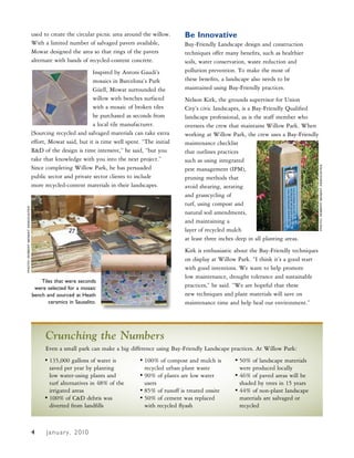 used to create the circular picnic area around the willow.      Be Innovative
                                 With a limited number of salvaged pavers available,             Bay-Friendly Landscape design and construction
                                 Mowat designed the area so that rings of the pavers             techniques offer many benefits, such as healthier
                                 alternate with bands of recycled-content concrete.              soils, water conservation, waste reduction and
                                                           Inspired by Antoni Gaudi’s            pollution prevention. To make the most of
                                                           mosaics in Barcelona’s Park           these benefits, a landscape also needs to be
                                                           Güell, Mowat surrounded the           maintained using Bay-Friendly practices.
                                                           willow with benches surfaced          Nelson Kirk, the grounds supervisor for Union
                                                           with a mosaic of broken tiles         City’s civic landscapes, is a Bay-Friendly Qualified
                                                           he purchased as seconds from          landscape professional, as is the staff member who
                                                           a local tile manufacturer.            oversees the crew that maintains Willow Park. When
                                 [Sourcing recycled and salvaged materials can take extra        working at Willow Park, the crew uses a Bay-Friendly
                                 effort, Mowat said, but it is time well spent. “The initial     maintenance checklist
                                 R&D of the design is time intensive,” he said, “but you         that outlines practices
                                 take that knowledge with you into the next project.”            such as using integrated
                                 Since completing Willow Park, he has persuaded




                                                                                                                                                          PHOTO: RObeRT MOwaT assOciaTes
                                                                                                 pest management (IPM),
                                 public sector and private sector clients to include             pruning methods that
                                 more recycled-content materials in their landscapes.            avoid shearing, aerating
                                                                                                 and grasscycling of
                                                                                                 turf, using compost and
PHOTO: RObeRT MOwaT assOciaTes




                                                                                                 natural soil amendments,
                                                                                                 and maintaining a
                                                                                                 layer of recycled mulch
                                                                                                 at least three inches deep in all planting areas.
                                                                                                 Kirk is enthusiastic about the Bay-Friendly techniques
                                                                                                 on display at Willow Park. “I think it’s a good start
                                                                                                 with good intentions. We want to help promote
                                                                                                 low maintenance, drought tolerance and sustainable
                                     Tiles that were seconds
                                  were selected for a mosaic                                     practices,” he said. “We are hopeful that these
                                 bench and sourced at Heath                                      new techniques and plant materials will save on
                                        ceramics in Sausalito.                                   maintenance time and help heal our environment.”




                                       Crunching the Numbers
                                       Even a small park can make a big difference using Bay-Friendly Landscape practices. At Willow Park:
                                      • 135,000 gallons of water is            • 100% of compost and mulch is        • 50% of landscape materials
                                        saved per year by planting               recycled urban plant waste            were produced locally
                                        low water-using plants and             • 90% of plants are low water         • 46% of paved areas will be
                                        turf alternatives in 48% of the          users                                 shaded by trees in 15 years
                                        irrigated areas                        • 85% of runoff is treated onsite     • 44% of non-plant landscape
                                      • 100% of C&D debris was                 • 50% of cement was replaced            materials are salvaged or
                                        diverted from landfills                  with recycled flyash                  recycled



                                 5
                                 4     J a n u a r y , 2 010
 