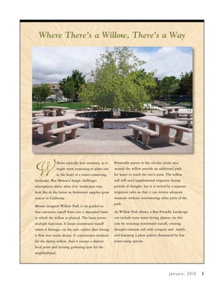 Where There’s a Willow, There’s a Way




W
                illows typically love moisture, so it   Permeable pavers in the circular picnic area
                might seem surprising to plant one      around the willow provide an additional path
                at the heart of a water-conserving      for water to reach the tree’s roots. The willow
landscape. But Mowat’s design challenges                will still need supplemental irrigation during
assumptions about what civic landscapes may             periods of drought, but it is served by a separate
look like in the future as freshwater supplies grow     irrigation valve so that it can receive adequate
scarcer in California.                                  moisture without overwatering other parts of the
                                                        park.
Mowat designed Willow Park to be graded so
that rainwater runoff flows into a depressed basin      As Willow Park shows, a Bay-Friendly Landscape
in which the willow is planted. The basin serves        can include some water-loving plants—in this
multiple functions. It keeps stormwater runoff          case by retaining stormwater runoff, creating
where it belongs—in the soil—rather than letting        drought-resistant soil with compost and mulch,
it flow into storm drains. It concentrates moisture     and featuring a plant palette dominated by low
for the thirsty willow. And it creates a distinct       water-using species.
focal point and inviting gathering spot for the
neighborhood.




                                                                                              J a n u a r y , 2 010   4
                                                                                                                      5
 