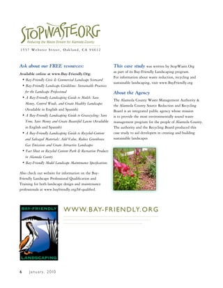 1537 Webster Street, Oakland, CA 94612



Ask about our FREE resources:                                  This case study was written by StopWaste.Org
                                                               as part of its Bay-Friendly Landscaping program.
Available online at www.Bay-Friendly.Org:
                                                               For information about waste reduction, recycling and
 • Bay-Friendly Civic & Commercial Landscape Scorecard
                                                               sustainable landscaping, visit www.BayFriendly.org
 • Bay-Friendly Landscape Guidelines: Sustainable Practices
   for the Landscape Professional                              About the Agency
 • A Bay-Friendly Landscaping Guide to Mulch: Save
                                                               The Alameda County Waste Management Authority &
   Money, Control Weeds, and Create Healthy Landscapes
                                                               the Alameda County Source Reduction and Recycling
   (Available in English and Spanish)                          Board is an integrated public agency whose mission
 • A Bay-Friendly Landscaping Guide to Grasscycling: Save      is to provide the most environmentally sound waste
   Time, Save Money and Create Beautiful Lawns (Available      management program for the people of Alameda County.
   in English and Spanish)                                     The authority and the Recycling Board produced this
 • A Bay-Friendly Landscaping Guide to Recycled-Content        case study to aid developers in creating and building
   and Salvaged Materials: Add Value, Reduce Greenhouse        sustainable landscapes
   Gas Emissions and Create Attractive Landscapes
 • Fact Sheet on Recycled Content Park & Recreation Products
   in Alameda County
 • Bay-Friendly Model Landscape Maintenance Specifications

Also check our website for information on the Bay-
Friendly Landscape Professional Qualification and
Training for both landscape design and maintenance
professionals at www.bayfriendly.org/bf-qualified.




                              W W W. B Ay- F R I E N D Ly. O R g




6     J a n u a r y , 2 010
 