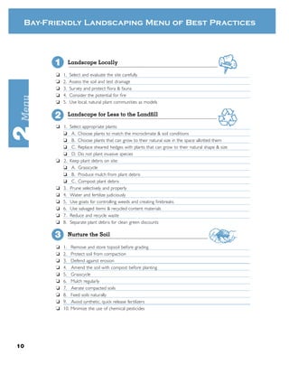 Bay-Friendly Landscaping Menu of Best Practices



       1        Landscape Locally

       ❏   1.    Select and evaluate the site carefully
       ❏   2.    Assess the soil and test drainage
       ❏   3.    Survey and protect ﬂora & fauna
       ❏   4.    Consider the potential for ﬁre
       ❏   5.    Use local, natural plant communities as models


       2        Landscape for Less to the Landﬁll

       ❏ 1.      Select appropriate plants:
         ❏        A. Choose plants to match the microclimate & soil conditions
         ❏        B. Choose plants that can grow to their natural size in the space allotted them
         ❏        C. Replace sheared hedges with plants that can grow to their natural shape & size
         ❏        D. Do not plant invasive species
       ❏ 2.      Keep plant debris on site:
         ❏        A. Grasscycle
         ❏        B. Produce mulch from plant debris
         ❏        C. Compost plant debris
       ❏ 3.      Prune selectively and properly
       ❏ 4.      Water and fertilize judiciously
       ❏ 5.      Use goats for controlling weeds and creating ﬁrebreaks
       ❏ 6.      Use salvaged items & recycled content materials
       ❏ 7.      Reduce and recycle waste
       ❏ 8.      Separate plant debris for clean green discounts

       3        Nurture the Soil

       ❏   1.    Remove and store topsoil before grading
       ❏   2.    Protect soil from compaction
       ❏   3.    Defend against erosion
       ❏   4.    Amend the soil with compost before planting
       ❏   5.    Grasscycle
       ❏   6.    Mulch regularly
       ❏   7.    Aerate compacted soils
       ❏   8.    Feed soils naturally
       ❏   9.    Avoid synthetic, quick release fertilizers
       ❏   10.   Minimize the use of chemical pesticides




10
 