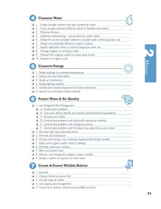 4        Conserve Water

❏   1.    Create drought resistant soils with compost & mulch
❏   2.    Grow drought-resistant California native or Mediterranean plants
❏   3.    Minimize the lawn
❏   4.    Implement hydrozoning — group plants by water needs
❏   5.    Design for on-site rainwater collection, recycled water and/or graywater use
❏   6.    Design and install high efﬁciency irrigation systems
❏   7.    Install a dedicated meter to monitor landscape water use
❏   8.    Manage irrigation according to need
❏   9.    Maintain the irrigation system so every drop counts
❏   10.   Request an irrigation audit


5        Conserve Energy

❏   1.    Shade buildings to moderate temperatures
❏   2.    Reduce the heat island effect
❏   3.    Shade air conditioners
❏   4.    Design lighting carefully
❏   5.    Choose and maintain equipment for fuel conservation
❏   6.    Specify low embodied energy materials


6        Protect Water & Air Quality

❏ 1.      Use Integrated Pest Management:
  ❏        A. Prevent pest problems
  ❏        B. Train your staff to identify and monitor pest & beneﬁcial populations
  ❏        C. Educate your clients
  ❏        D. Control pest problems with physical & mechanical methods
  ❏        E. Control pest problems with biological controls
  ❏        F. Control pest problems with the least toxic pesticide as a last resort
❏ 2.      Eliminate high input decorative lawns
❏ 3.      Minimize site disturbance
❏ 4.      Choose and maintain your materials, equipment & vehicles carefully
❏ 5.      Keep soil & organic matter where it belongs
❏ 6.      Minimize impervious surfaces
❏ 7.      Plant and protect trees
❏ 8.      Maintain and manage the irrigation system carefully
❏ 9.      Design a system to capture and treat water


7        Create & Protect Wildlife Habitat

❏   1.    Diversify
❏   2.    Choose California natives ﬁrst
❏   3.    Provide water & shelter
❏   4.    Use organic pest management
❏   5.    Conserve or restore natural areas & wildlife corridors

                                                                                         11
 