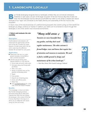 1. Landscape Locally


B
         ay-Friendly landscaping recognizes that our landscapes, whether they are commercial, institutional,
         residential or open space, are part of the larger ecosystem of the San Francisco Bay Area. It does not
         mean that the landscape must be wild and uncontrolled, but rather on the whole, it respects the natural
attributes of our region and contributes to the health, diversity and sustainability of the San Francisco Bay
ecosystem.
In return, many of the natural processes of a well functioning ecosystem, like nutrient cycling, can then beneﬁt the
landscape you design, construct or maintain. In addition, your clients are re-connected to nature through their
landscapes, in one of the world’s most renowned environments.

1. Select and evaluate the site
carefully
                                              “Many wild areas                  of

Description                                   Yosemite are more beautiful than
Careful selection and evaluation will
                                              any garden, and they don’t need
reveal both the opportunities and the
limits of the site. Consider the unique
features of smaller zones within the site,    regular maintenance. The other extreme is
which could mean the difference
between life and death for some plants.       formal hedges, roses and lawns that require lots
Applications                                  of attention and resources to maintain. We need
■   Determine if the site is an urban
    growth boundary, a brownﬁeld or
    near a sensitive ecosystem
                                              to ﬁnd a middle ground in design and
■   Visit the site and among other
    features, identify on a site map the:     maintenance of the urban landscape.”
    • Sunny, shady and partly shady areas     — Nate Silin, Owner, New Growth Landscape, Oakland
    • Hot spots along south facing walls
       and fences
    • Wet or dry spots
    • Windy or exposed areas and the
       direction of prevailing winds
    • Slopes
    • Frost pockets
    • Shape & size of planting areas
    • Zones with difﬁcult access
    • Water ﬂow
    ■ Visit www.BayFriendly.org for a free
       copy of the Site Analysis template.

Beneﬁts
This knowledge is critical to all other
Bay-Friendly landscaping practices —
particularly being able to select plant
materials that match the site. It places
the landscape in the context of the San
Francisco Bay Area. In the long run, it
allows you to collaborate with nature,
saving you time and money.




                                                                                                                       13
 