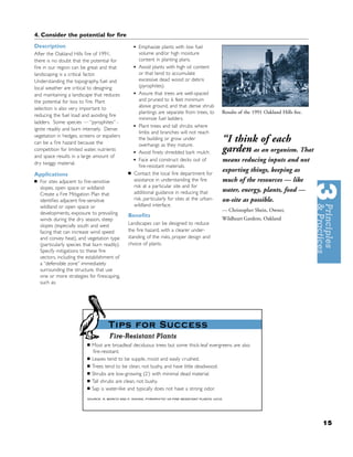 4. Consider the potential for ﬁre
Description                                           •  Emphasize plants with low fuel
After the Oakland Hills ﬁre of 1991,                     volume and/or high moisture
there is no doubt that the potential for                 content in planting plans.
ﬁre in our region can be great and that               • Avoid plants with high oil content
landscaping is a critical factor.                        or that tend to accumulate
Understanding the topography, fuel and                   excessive dead wood or debris
local weather are critical to designing                  (pyrophites).
and maintaining a landscape that reduces              • Assure that trees are well-spaced
the potential for loss to ﬁre. Plant                     and pruned to 6 feet minimum
selection is also very important to                      above ground, and that dense shrub
                                                         plantings are separate from trees, to        Results of the 1991 Oakland Hills ﬁre.
reducing the fuel load and avoiding ﬁre
                                                         minimize fuel ladders.
ladders. Some species — “pyrophites” -
ignite readily and burn intensely. Dense              • Plant trees and tall shrubs where
                                                         limbs and branches will not reach
vegetation in hedges, screens or espaliers
can be a ﬁre hazard because the
                                                         the building or grow under
                                                         overhangs as they mature.
                                                                                                      “I think of each
competition for limited water, nutrients
                                                      • Avoid ﬁnely shredded bark mulch.              garden as an organism. That
and space results in a large amount of
dry twiggy material.
                                                      • Face and construct decks out of               means reducing inputs and not
                                                         ﬁre-resistant materials.
                                                  ■   Contact the local ﬁre department for
                                                                                                      exporting things, keeping as
Applications
■   For sites adjacent to ﬁre-sensitive               assistance in understanding the ﬁre             much of the resources — like
    slopes, open space or wildland:                   risk at a particular site and for
                                                      additional guidance in reducing that            water, energy, plants, food —
    Create a Fire Mitigation Plan that
    identiﬁes adjacent ﬁre-sensitive                  risk, particularly for sites at the urban-      on-site as possible.
    wildland or open space or                         wildland interface.
                                                                                                      — Christopher Shein, Owner,
    developments, exposure to prevailing          Beneﬁts
    winds during the dry season, steep                                                                Wildheart Gardens, Oakland
    slopes (especially south and west             Landscapes can be designed to reduce
    facing that can increase wind speed           the ﬁre hazard, with a clearer under-
    and convey heat), and vegetation type         standing of the risks, proper design and
    (particularly species that burn readily).     choice of plants.
    Specify mitigations to these ﬁre
    vectors, including the establishment of
    a “defensible zone” immediately
    surrounding the structure, that use
    one or more strategies for ﬁrescaping,
    such as:




                                       Tips for Success
                                        Fire-Resistant Plants
                            ■   Most are broadleaf deciduous trees but some thick-leaf evergreens are also
                                ﬁre-resistant.
                            ■   Leaves tend to be supple, moist and easily crushed.
                            ■   Trees tend to be clean, not bushy, and have little deadwood.
                            ■   Shrubs are low-growing (2’) with minimal dead material.
                            ■   Tall shrubs are clean, not bushy.
                            ■   Sap is water-like and typically does not have a strong odor.
                            SOURCE: R. MORITZ AND P. SVIHRA, PYROPHYTIC VS FIRE RESISTANT PLANTS, UCCE.




                                                                                                                                               15
 