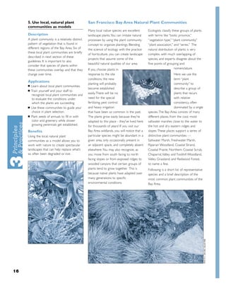 5. Use local, natural plant                  San Francisco Bay Area Natural Plant Communities
     communities as models
                                                  Many local native species are excellent      Ecologists classify these groups of plants
     Description                                  landscape plants. You can imitate natural    with terms like “biotic province,”
     A plant community is a relatively distinct   processes by using the plant community       “vegetation type,” “plant community,”
     pattern of vegetation that is found in       concept to organize plantings. Blending      “plant association,” and “series.” The
     different regions of the Bay Area. Six of    the science of ecology with the practice     natural distribution of plants is very
     these local plant communities are brieﬂy
                                                  of horticulture, you can create landscape    complex, with much overlapping of
     described in next section of these
                                                  projects that assume some of the             species, and experts disagree about the
     guidelines. It is important to also
                                                  beautiful natural qualities of our area.     ﬁne points of grouping and
     consider that species of plants within
     these communities overlap and that they      If you choose plants in                                            nomenclature.
     change over time.                            response to the site                                              Here we use the
                                                  conditions, the new                                               term “plant
     Applications
                                                  planting will probably                                            community” to
     ■   Learn about local plant communities.
                                                  become established                                                describe a group of
     ■   Train yourself and your staff to
                                                  easily. There will be no                                          plants that recurs
         recognize local plant communities and
         to evaluate the conditions under         need for the special                                              with relative
         which the plants are succeeding.         fertilizing, pest control,                                        consistency, often
     ■   Use these communities to guide your      and heavy irrigation                                              dominated by a single
         choice in plant selection.               that have been so common in the past.        species. The Bay Area consists of many
     ■   Plant seeds of annuals to ﬁll in with    The plants grow easily because they're       different places, from the cool, moist
         color and greenery while slower          adapted to this place - they've lived here   saltwater marshes close to the water to
         growing perennials get established.      for thousands of years! If you visit our     the hot and dry eastern ridges and
     Beneﬁts                                      Bay Area wildlands, you will notice that a   slopes. These places support a series of
     Using the local, natural plant               particular species might be abundant in a    distinctive plant communities —
     communities as a model allows you to         given area, only occasionally present in     Saltwater Marsh, Freshwater Marsh,
     work with nature to create spectacular       an adjacent space, and completely absent     Riparian Woodland, Coastal Strand,
     landscapes that can help replace what’s      elsewhere.You may also recognize, as         Coastal Prairie, Northern Coastal Scrub,
     so often been degraded or lost.              you move from south facing to north          Chaparral,Valley and Foothill Woodland,
                                                  facing slopes or from exposed ridges to      Valley Grassland, and Redwood Forest,
                                                  wooded canyons that certain groups of        to name a few.
                                                  plants tend to grow together. This is        Following is a short list of representative
                                                  because native plants have adapted over      species and a brief description of the
                                                  many generations to speciﬁc                  most common plant communities of the
                                                  environmental conditions                     Bay Area.




16
 