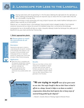 2. Landscape for Less to the Landfill

                educing waste starts with not generating it in the ﬁrst place. Selecting the right plants for the right place, as

     R          well as watering and fertilizing judiciously are important ways to reduce the tons of plant debris that end
                up in the landﬁlls in the Bay Area.
     Reusing plant trimmings as mulch, grasscycling, and using compost improves soils, creates healthier landscapes and in
     addition, keeps materials out of local landﬁlls.
     Material use is an important factor in the landscape. Using recycled content, salvaged, durable or local materials
     conserves resources and can reduce the amount of embodied energy that is consumed by the landscape.
     Landscaping for less to the landﬁll will help you create a beautiful, relatively trouble free landscape that yields years of
     beneﬁts for you, your client and the San Francisco Bay.


     1. Select appropriate plants

     A. Choose plants to match
     the microclimate & soil
     conditions

     Description
     Selecting the right plants is linked to
     understanding the site-speciﬁc conditions
     of the landscape. Plant selection is the
     foundation of environmentally sound
     landscaping and thus an important
     practice for meeting many of the other
     principles of Bay-Friendly landscaping.

     Applications
     ■   Select ﬂora that is compatible with     Beneﬁts
         the exposure, temperature, moisture,
         and soil in microsites within each      Plants are more likely to thrive, which
         particular landscape site.              reduces their susceptibility to disease
     ■   Consider appropriate plant              and other pests and their need for
         communities and how one                 fertilizers and pesticides. Water can be
         community may succeed another with      conserved. Callbacks and plant replace-
         time.                                   ment are often reduced. Debris is not
                                                 generated in the ﬁrst place.




                                                 “We are trying to recycle more of our green waste
                Survey Says...                   on our sites. One major beneﬁt is that we don't have to haul it
           75% of single-family households
           always or almost always recycle       off site to a dump. Second, it helps to cut down on worker's
           their plant waste. Recycling plant
           debris is important to your current
                                                 compensation claims from back injuries due to heavy tarps of
           customers — and potential new         material being picked up for disposal.”
           clients.
                                                 — Manuel L. Gonzales, Director of Training, Cagwin & Dorward, Novato

20
 