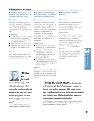 1. Select appropriate plants
B. Choose plants that can                     C. Replace sheared hedges                    D. Do not plant invasive
grow to their natural size in                 with plants that can grow to                 species
the space allotted them                       their natural shape & size

Description                                   Description                                  Description
Selecting a plant or plants to grow in        Shearing is a horticulturally unsound        Invasive plants used in landscaping often
too small a space starts a lifelong battle    practice that is labor intensive and that    escape into our natural areas, where
with the plant’s genetics, thereby inviting   encourages excessive new growth that         they can spread rapidly and out-
disease and insects, generating               can lead to unhealthy plants and             compete natives, degrade wildlife habitat
unnecessary waste or increasing the fuel      increased waste. What’s more, sheared        and increase the fuel load.
load.                                         hedges and screens have lots of
                                              deadwood under the dense green               Applications
Applications                                  crown because of the lack of light           Familiarize yourself with locally important
■   Consider the mature size and shape        reaching into the hedge. This dieback in     invasive species, some of which are listed
    of the plants you choose and place        the center of the plant increases its        on the following page, and eliminate
    them in areas that will allow them to     ﬂammability.                                 them from the site. Sheet mulch can be
    assume their natural form.                                                             very effective for weed control. Do not
■   Avoid over-planting for instant effect.   Applications                                 plant invasive species. For more
■   Select trees with a mature height of      ■   If hedges are desired, select dense      information contact www.cal-ipc.org.
    less than 20 feet for planting near           species that will be able to grow to
    power lines.                                  their natural shapes and sizes.          Beneﬁts
                                              ■   Reduce the number of plants in the       The cost of later pulling these species
Beneﬁts                                           existing hedges and allow the            out of the landscape, neighboring sites
Labor, fuel and waste are likely to be            remaining plants to grow into their      and wild lands is avoided. Waste is
reduced, cutting your costs. Plant health         natural form, if their size is           reduced and ecosystem diversity is
and resistance to disease is fostered.            appropriate to the space.
                                                                                           protected.
                                              ■   Or recommend to your customers
                                                  that sheared hedges be removed and
                                                  replaced with plants that can grow to
                                                  their natural form.

                                              Beneﬁts
                                              Your cost for the labor to regularly shear
                                              the hedges is lowered and at the same
                      “People                 time, fuel load can be decreased, waste
                                              will likely be reduced and your disposal
                      are                     bills lowered.
                      focused
on how the landscape looks                                     “Using the right plant                         in the right spot
right after planting. This                                     will minimize the level of maintenance required to
means that shrubs are planted                                  have a good looking landscape. This means taking
so tightly that they can’t reach                               into consideration the growth habits, maximum height
maturity or ﬂower and this                                     and breadth, pests, ideal soil conditions, and water
leads to higher maintenance                                    requirements associated with the plant.
                                                               — Gary Imazumi, Interim Associate Director, Grounds, Recycling and
costs.”                                                        Refuse, and Pest Management Services, Physical Plant — Campus
— George Pacheco, Owner/President,                             Services, University of California, Berkeley
Pacheco Brothers Gardening, Hayward



                                                                                                                                         21
 